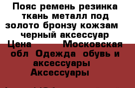 Пояс ремень резинка ткань металл под золото бронзу кожзам 4446 черный аксессуар  › Цена ­ 300 - Московская обл. Одежда, обувь и аксессуары » Аксессуары   